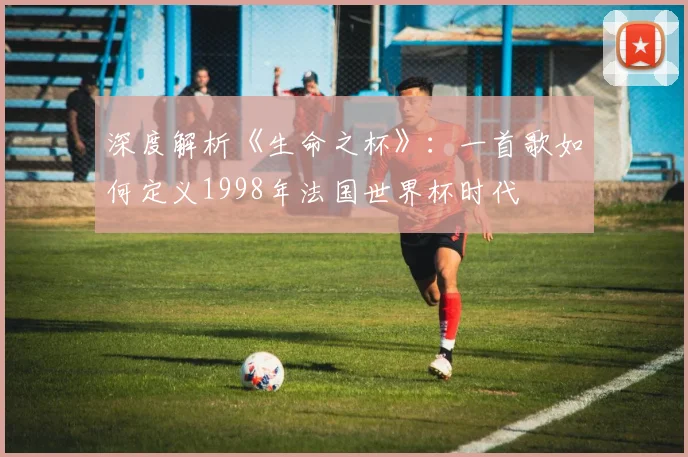 深度解析《生命之杯》:一首歌如何定义1998年法国世界杯时代