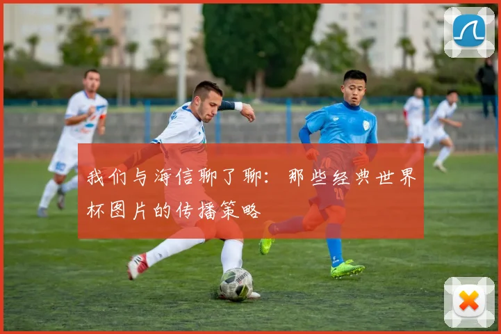 我们与海信聊了聊:那些经典世界杯图片的传播策略