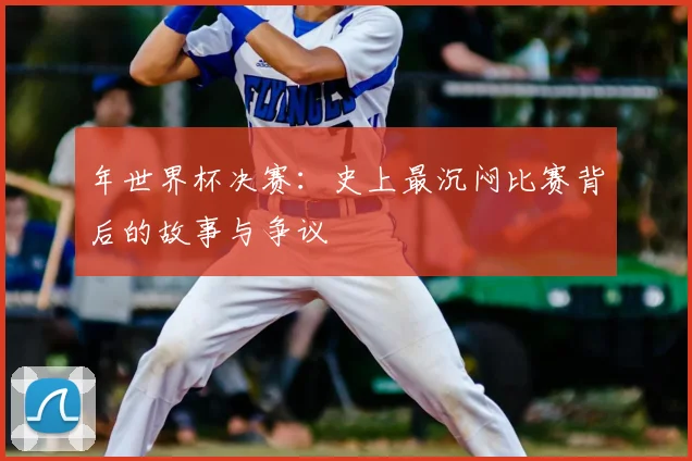 年世界杯决赛：史上最沉闷比赛背后的故事与争议