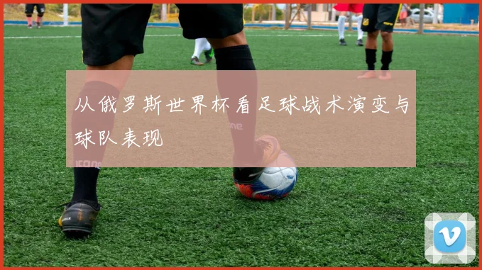 从俄罗斯世界杯看足球战术演变与球队表现