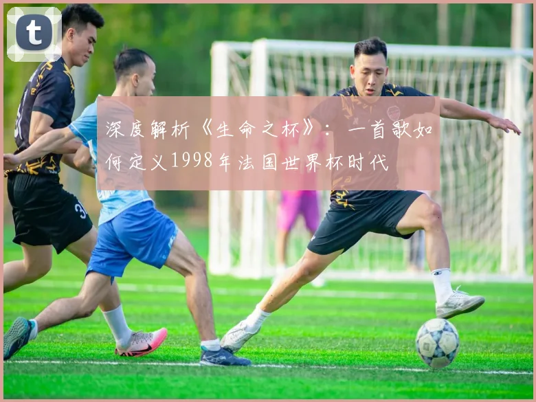 深度解析《生命之杯》:一首歌如何定义1998年法国世界杯时代