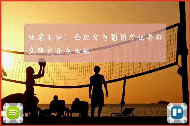 独家专访:西班牙与葡萄牙世界杯交锋史深度回顾
