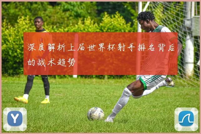 深度解析上届世界杯射手排名背后的战术趋势