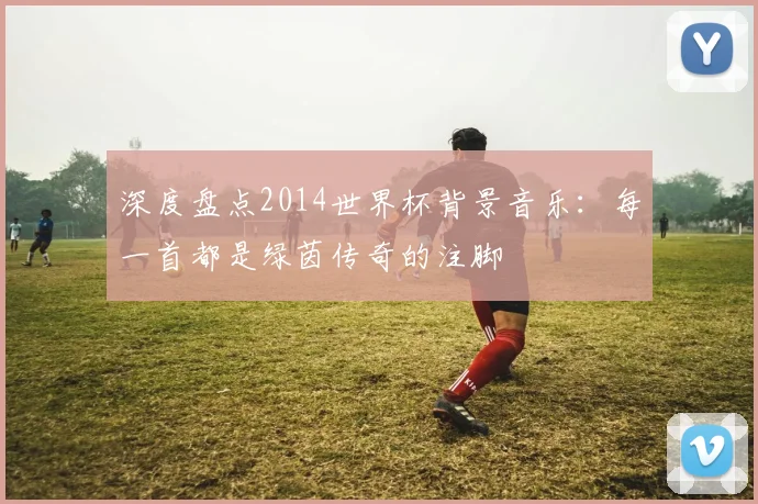 深度盘点2014世界杯背景音乐：每一首都是绿茵传奇的注脚