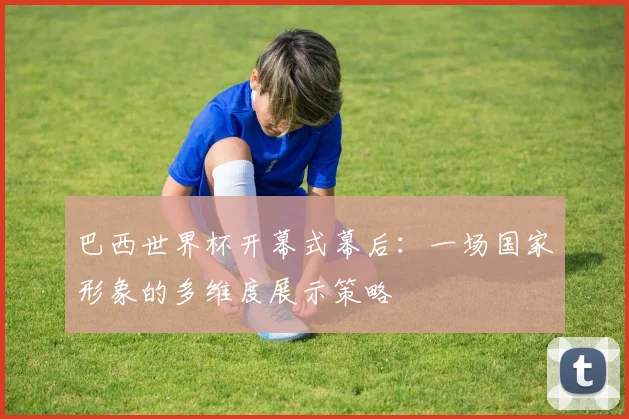 巴西世界杯开幕式幕后:一场国家形象的多维度展示策略