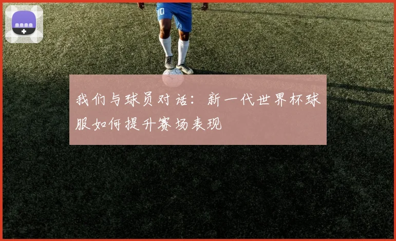 我们与球员对话:新一代世界杯球服如何提升赛场表现