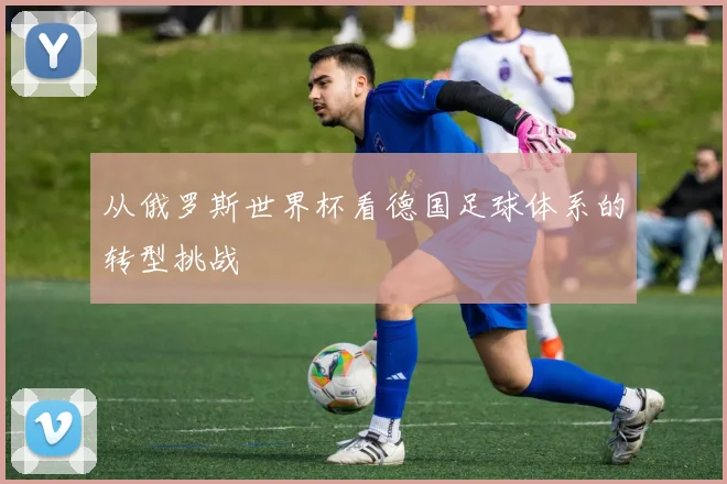 从俄罗斯世界杯看德国足球体系的转型挑战