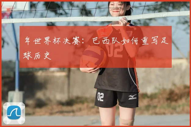 年世界杯决赛：巴西队如何重写足球历史