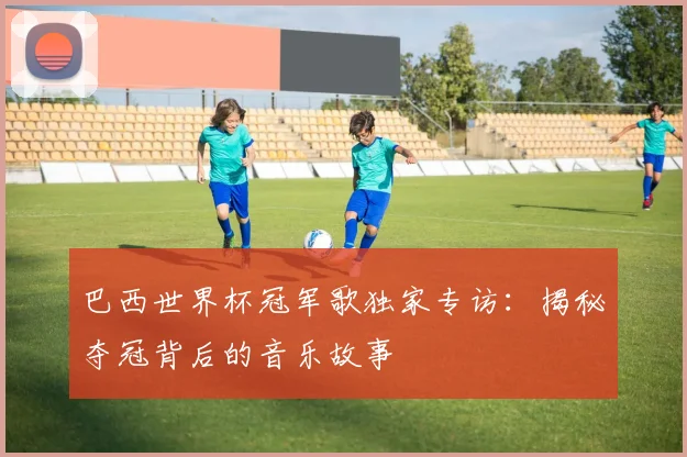 巴西世界杯冠军歌独家专访：揭秘夺冠背后的音乐故事