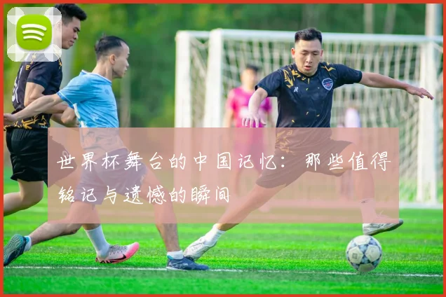 世界杯舞台的中国记忆：那些值得铭记与遗憾的瞬间