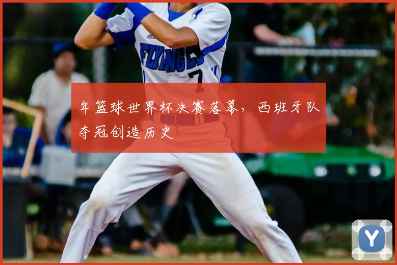 年篮球世界杯决赛落幕,西班牙队夺冠创造历史