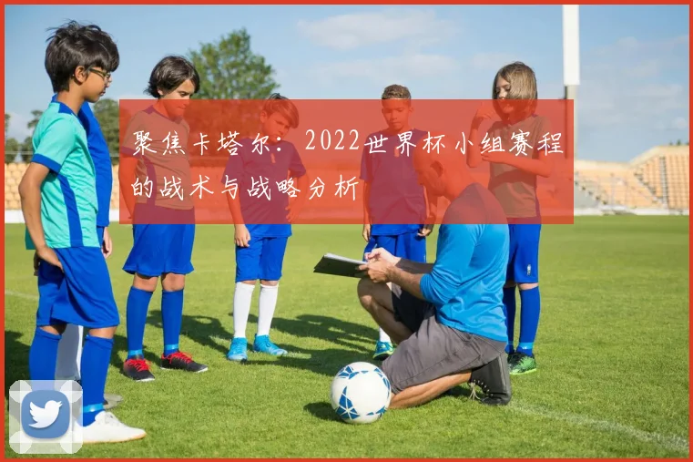 聚焦卡塔尔：2022世界杯小组赛程的战术与战略分析