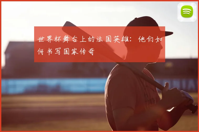 世界杯舞台上的法国英雄：他们如何书写国家传奇