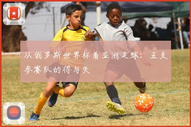 从俄罗斯世界杯看亚洲足球：五支参赛队的得与失