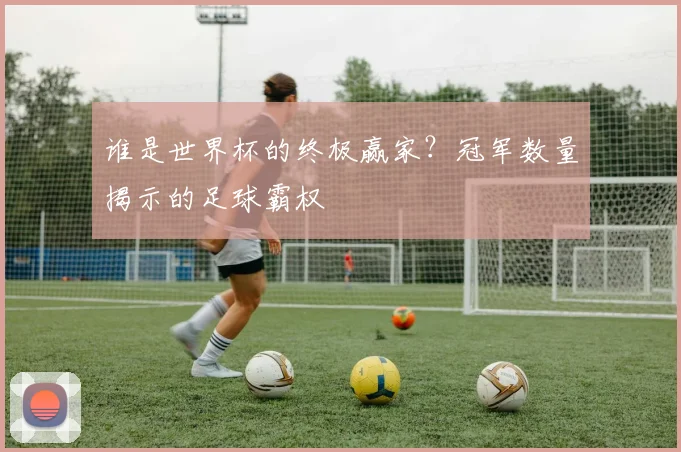 谁是世界杯的终极赢家?冠军数量揭示的足球霸权