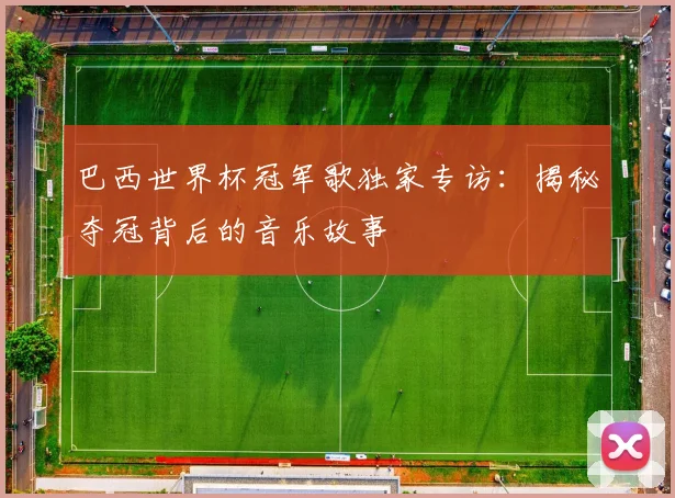 巴西世界杯冠军歌独家专访：揭秘夺冠背后的音乐故事