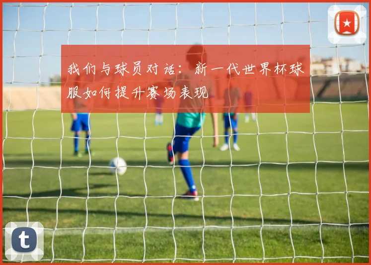 我们与球员对话:新一代世界杯球服如何提升赛场表现