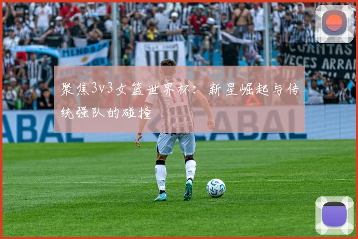 聚焦3v3女篮世界杯:新星崛起与传统强队的碰撞