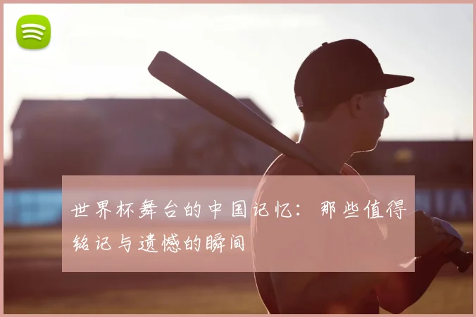 世界杯舞台的中国记忆：那些值得铭记与遗憾的瞬间