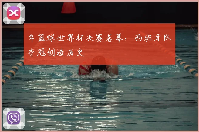 年篮球世界杯决赛落幕,西班牙队夺冠创造历史