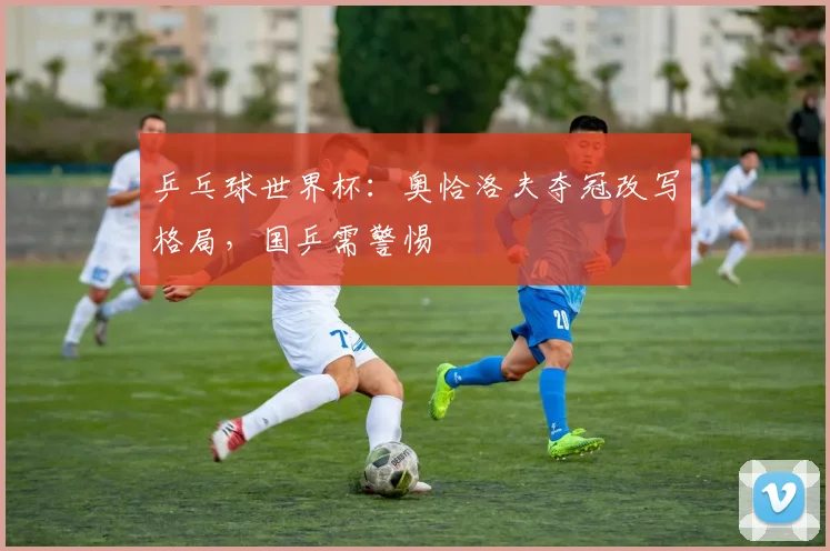 乒乓球世界杯：奥恰洛夫夺冠改写格局，国乒需警惕