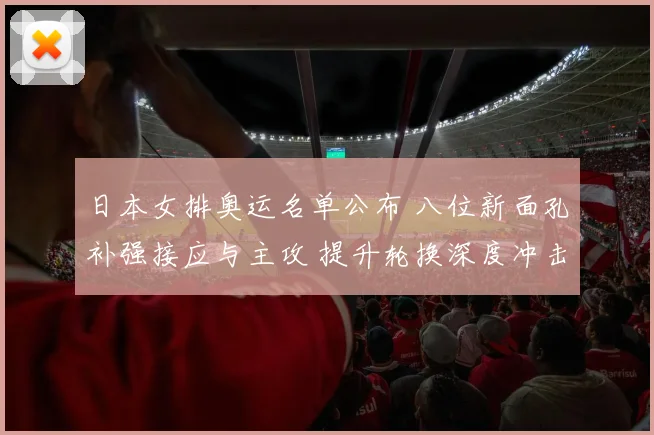 日本女排奥运名单公布 八位新面孔补强接应与主攻 提升轮换深度冲击奖牌