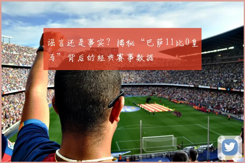 谣言还是事实？揭秘“巴萨11比0皇马”背后的经典赛事数据