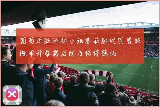 葡萄牙欧洲杯小组赛获胜巩固晋级概率并暴露后防与伤停隐忧