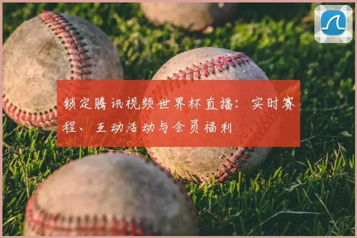 锁定腾讯视频世界杯直播：实时赛程、互动活动与会员福利