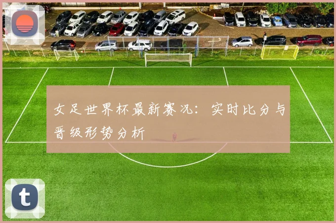 女足世界杯最新赛况：实时比分与晋级形势分析