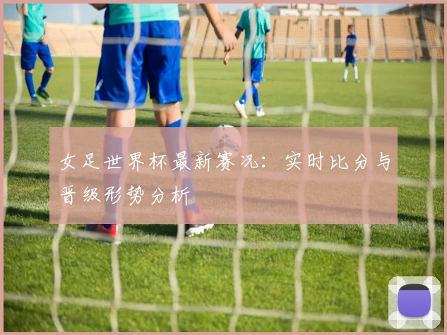 女足世界杯最新赛况：实时比分与晋级形势分析