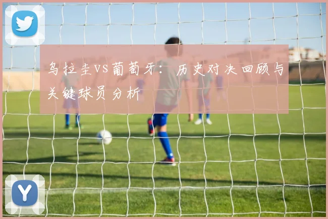 乌拉圭vs葡萄牙：历史对决回顾与关键球员分析