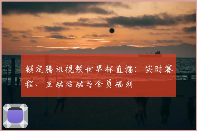 锁定腾讯视频世界杯直播：实时赛程、互动活动与会员福利